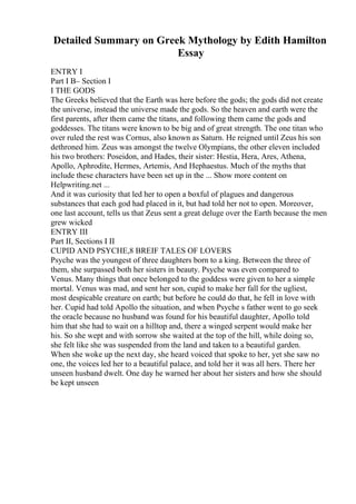 Detailed Summary on Greek Mythology by Edith Hamilton
Essay
ENTRY I
Part I В– Section I
I THE GODS
The Greeks believed that the Earth was here before the gods; the gods did not create
the universe, instead the universe made the gods. So the heaven and earth were the
first parents, after them came the titans, and following them came the gods and
goddesses. The titans were known to be big and of great strength. The one titan who
over ruled the rest was Cornus, also known as Saturn. He reigned until Zeus his son
dethroned him. Zeus was amongst the twelve Olympians, the other eleven included
his two brothers: Poseidon, and Hades, their sister: Hestia, Hera, Ares, Athena,
Apollo, Aphrodite, Hermes, Artemis, And Hephaestus. Much of the myths that
include these characters have been set up in the ... Show more content on
Helpwriting.net ...
And it was curiosity that led her to open a boxful of plagues and dangerous
substances that each god had placed in it, but had told her not to open. Moreover,
one last account, tells us that Zeus sent a great deluge over the Earth because the men
grew wicked
ENTRY III
Part II, Sections I II
CUPID AND PSYCHE,8 BREIF TALES OF LOVERS
Psyche was the youngest of three daughters born to a king. Between the three of
them, she surpassed both her sisters in beauty. Psyche was even compared to
Venus. Many things that once belonged to the goddess were given to her a simple
mortal. Venus was mad, and sent her son, cupid to make her fall for the ugliest,
most despicable creature on earth; but before he could do that, he fell in love with
her. Cupid had told Apollo the situation, and when Psyche s father went to go seek
the oracle because no husband was found for his beautiful daughter, Apollo told
him that she had to wait on a hilltop and, there a winged serpent would make her
his. So she wept and with sorrow she waited at the top of the hill, while doing so,
she felt like she was suspended from the land and taken to a beautiful garden.
When she woke up the next day, she heard voiced that spoke to her, yet she saw no
one, the voices led her to a beautiful palace, and told her it was all hers. There her
unseen husband dwelt. One day he warned her about her sisters and how she should
be kept unseen
 