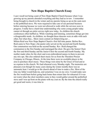 New Hope Baptist Church Essay
I can t recall not being a part of New Hope Baptist Church because when I was
growing up my parents attended everything and they had us in tow . I remember
being brought to church in the winter and my parents lining us up on the seats next
to the potbellied stove. We were required to take care of our personal business
before entering because we were not allowed to walk while the services were in
progress. I really have a hard time understanding why some young people today
cannot sit through an entire service right now today. As children the church
conferences often baffled us. While watching and listening, sometimes things got into
a disagreeable mode. As children, we thought those deacons were at odds with each
other, but when they... Show more content on Helpwriting.net ...
Milton Reid was New Hope Baptist Church s first full time pastor. Before Rev.
Reid came to New Hope s the pastor only served on the second and fourth Sunday.
Our communion was held on the second Sunday. Rev. Reid changed the
communion to the first Sunday and rearranged the choir. He gave the Senior Choir
the first and third Sunday and the Junior Choir the second and fourth Sunday. My
mother made robes for the choir and even embroidered names in them to prevent
any mix ups. She also ordered sheet music for us from the Theodore Presser
Company in Chicago, Illinois. At the time there were no available places in the
area to purchase sheet music. These things were done by the Grace of God and at
no expense to the church. We had rehearsal every Monday night. The memories are
pleasant even though for many years during the winter months there was no
automatic heat. I would go to the church ahead of time to make a fire. Most of the
time my father would help me, and sometime I was on my own. I would make sure
the fire would burn before going back home then return later for rehearsal if it was
not warm when the choir members came in they would gather around the potbellied
stove and I was up front on the piano with my coat on. By the time the church really
got good and warm, it was time to
 