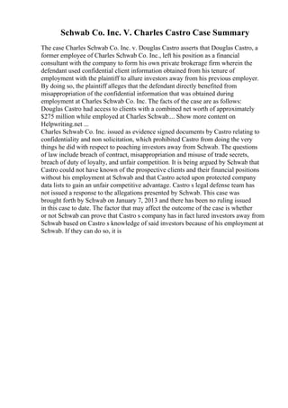 Schwab Co. Inc. V. Charles Castro Case Summary
The case Charles Schwab Co. Inc. v. Douglas Castro asserts that Douglas Castro, a
former employee of Charles Schwab Co. Inc., left his position as a financial
consultant with the company to form his own private brokerage firm wherein the
defendant used confidential client information obtained from his tenure of
employment with the plaintiff to allure investors away from his previous employer.
By doing so, the plaintiff alleges that the defendant directly benefited from
misappropriation of the confidential information that was obtained during
employment at Charles Schwab Co. Inc. The facts of the case are as follows:
Douglas Castro had access to clients with a combined net worth of approximately
$275 million while employed at Charles Schwab.... Show more content on
Helpwriting.net ...
Charles Schwab Co. Inc. issued as evidence signed documents by Castro relating to
confidentiality and non solicitation, which prohibited Castro from doing the very
things he did with respect to poaching investors away from Schwab. The questions
of law include breach of contract, misappropriation and misuse of trade secrets,
breach of duty of loyalty, and unfair competition. It is being argued by Schwab that
Castro could not have known of the prospective clients and their financial positions
without his employment at Schwab and that Castro acted upon protected company
data lists to gain an unfair competitive advantage. Castro s legal defense team has
not issued a response to the allegations presented by Schwab. This case was
brought forth by Schwab on January 7, 2013 and there has been no ruling issued
in this case to date. The factor that may affect the outcome of the case is whether
or not Schwab can prove that Castro s company has in fact lured investors away from
Schwab based on Castro s knowledge of said investors because of his employment at
Schwab. If they can do so, it is
 