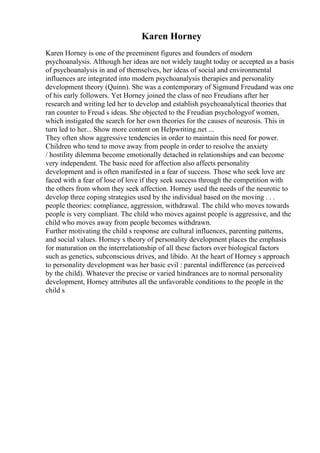Karen Horney
Karen Horney is one of the preeminent figures and founders of modern
psychoanalysis. Although her ideas are not widely taught today or accepted as a basis
of psychoanalysis in and of themselves, her ideas of social and environmental
influences are integrated into modern psychoanalysis therapies and personality
development theory (Quinn). She was a contemporary of Sigmund Freudand was one
of his early followers. Yet Horney joined the class of neo Freudians after her
research and writing led her to develop and establish psychoanalytical theories that
ran counter to Freud s ideas. She objected to the Freudian psychologyof women,
which instigated the search for her own theories for the causes of neurosis. This in
turn led to her... Show more content on Helpwriting.net ...
They often show aggressive tendencies in order to maintain this need for power.
Children who tend to move away from people in order to resolve the anxiety
/ hostility dilemma become emotionally detached in relationships and can become
very independent. The basic need for affection also affects personality
development and is often manifested in a fear of success. Those who seek love are
faced with a fear of lose of love if they seek success through the competition with
the others from whom they seek affection. Horney used the needs of the neurotic to
develop three coping strategies used by the individual based on the moving . . .
people theories: compliance, aggression, withdrawal. The child who moves towards
people is very compliant. The child who moves against people is aggressive, and the
child who moves away from people becomes withdrawn.
Further motivating the child s response are cultural influences, parenting patterns,
and social values. Horney s theory of personality development places the emphasis
for maturation on the interrelationship of all these factors over biological factors
such as genetics, subconscious drives, and libido. At the heart of Horney s approach
to personality development was her basic evil : parental indifference (as perceived
by the child). Whatever the precise or varied hindrances are to normal personality
development, Horney attributes all the unfavorable conditions to the people in the
child s
 