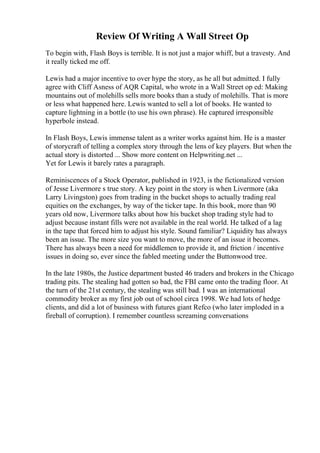 Review Of Writing A Wall Street Op
To begin with, Flash Boys is terrible. It is not just a major whiff, but a travesty. And
it really ticked me off.
Lewis had a major incentive to over hype the story, as he all but admitted. I fully
agree with Cliff Asness of AQR Capital, who wrote in a Wall Street op ed: Making
mountains out of molehills sells more books than a study of molehills. That is more
or less what happened here. Lewis wanted to sell a lot of books. He wanted to
capture lightning in a bottle (to use his own phrase). He captured irresponsible
hyperbole instead.
In Flash Boys, Lewis immense talent as a writer works against him. He is a master
of storycraft of telling a complex story through the lens of key players. But when the
actual story is distorted ... Show more content on Helpwriting.net ...
Yet for Lewis it barely rates a paragraph.
Reminiscences of a Stock Operator, published in 1923, is the fictionalized version
of Jesse Livermore s true story. A key point in the story is when Livermore (aka
Larry Livingston) goes from trading in the bucket shops to actually trading real
equities on the exchanges, by way of the ticker tape. In this book, more than 90
years old now, Livermore talks about how his bucket shop trading style had to
adjust because instant fills were not available in the real world. He talked of a lag
in the tape that forced him to adjust his style. Sound familiar? Liquidity has always
been an issue. The more size you want to move, the more of an issue it becomes.
There has always been a need for middlemen to provide it, and friction / incentive
issues in doing so, ever since the fabled meeting under the Buttonwood tree.
In the late 1980s, the Justice department busted 46 traders and brokers in the Chicago
trading pits. The stealing had gotten so bad, the FBI came onto the trading floor. At
the turn of the 21st century, the stealing was still bad. I was an international
commodity broker as my first job out of school circa 1998. We had lots of hedge
clients, and did a lot of business with futures giant Refco (who later imploded in a
fireball of corruption). I remember countless screaming conversations
 