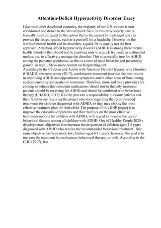 Attention-Deficit Hyperactivity Disorder Essay
Like most other developed countries, the majority of our U.S. culture is now
accustomed and drawn to the idea of quick fixes. In this busy society, one is
typically most intrigued by the option that is the easiest to implement and can
provide the fastest results, such as a pain pill for a headache. However, in the
world of mental health and its disorders, a quick fix is usually not the best
approach. Attention deficit hyperactivity disorder (ADHD) is among these mental
health disorders that should not be resorting only to a quick fix , such as a stimulant
medication, to effectively manage the disorder. This is especially true for ADHD
among the pediatric population, as this is a time of rapid behavior and personality
growth, as well... Show more content on Helpwriting.net ...
According to the Children and Adults with Attention Deficit/Hyperactivity Disorder
(CHADD) resource center (2017), combination treatment provides the best results
in improving ADHD and oppositional symptoms and in other areas of functioning,
such as parenting and academic outcomes. Therefore, more and more providers are
coming to believe that stimulant medications should not be the only treatment
patients should be receiving for ADHD and should be combined with behavioral
therapy (CHADD, 2017). It is the provider s responsibility to ensure patients and
their families are receiving the proper education regarding the recommended
treatments for children diagnosed with ADHD, so they may choose the most
effective treatment plan for their child. The purpose of this DNP project is to
improve the education of patients and their families on the most effective
treatments options for children with ADHD, with a goal to increase the use of
behavioral therapy among all children with ADHD. One of Healthy People 2020 s
developmental objectives is to increase the proportion of children aged 4 5 years
diagnosed with ADHD who receive the recommended behavioral treatment. This
same objective has been made for children aged 6 17 years; however, the goal is to
increase the treatment by medication, behavioral therapy, or both. According to the
CDC (2017), less
 