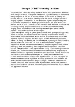 Example Of Self-Visualizing In Sports
Visualizing. Self Visualizing is very important before every game because it tells the
mind what you want out of the game. For example, if you tell yourself to not mess up
during the game, all you will be thinking about is failure instead of winning and
success. (Mullins, 2008) Browne Mahoney claim that mental training is the use of
imagery to project future success. When athletes are negative, negative things are
visualized and therefore occur. Mental perpetration works best when paired with
practice, not on its own. An athlete still has to work at what they want to achieve, but
visualizing can help heighten performance. Scott (1997) claims that by using
imagery, which is a technique when athletes picture their goals which turns on
neurons... Show more content on Helpwriting.net ...
Focus, although not having an agreed upon definition in the sports psychology world,
is used to describe how much attention one is paying, and can include the state of
arousal which causes this attention. Focus includes only concentrating on the most
important aspects of the game, and blocking out all other distractions ( Cashmore,
2008). Kris Eiring, the Director of Clinical and Sports Psychology at the University of
Wisconsin Madison claims that The focus of athletes sometimes strays in
competition, Athletes may focus more on beating another competitor, rather than on
developing skills and performing these to optimal physical potential. (as cited in
Mullins, 2000) Hochwald (2004) advises athletes to stay focused on the game and the
moment, {as} your brain cannot concentrate on two or more things. Depending on
the sport, athletes can experience internal or external assocation. Internal Association
is when an athlete concentrates on thoughts or a feeling inside of themselves.
External Association refers to any outside object of focus. The focus can depend on
the sport an athlete, as well as position. A hockey goalie has to focus on where the
puck is, but a winger must monitor the puck, the goal, teammates, opponents and
offsides. External is more commonly seen in performance, which when paired with
positive self confidence, can allow athletes to focus on uncontrollable factors to them,
like opponent s tactics or
 