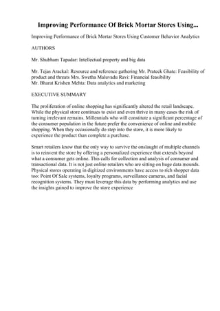 Improving Performance Of Brick Mortar Stores Using...
Improving Performance of Brick Mortar Stores Using Customer Behavior Analytics
AUTHORS
Mr. Shubham Tapadar: Intellectual property and big data
Mr. Tejas Arackal: Resource and reference gathering Mr. Prateek Ghate: Feasibility of
product and threats Mrs. Swetha Maluvadu Ravi: Financial feasibility
Mr. Bharat Krishen Mehta: Data analytics and marketing
EXECUTIVE SUMMARY
The proliferation of online shopping has significantly altered the retail landscape.
While the physical store continues to exist and even thrive in many cases the risk of
turning irrelevant remains. Millennials who will constitute a significant percentage of
the consumer population in the future prefer the convenience of online and mobile
shopping. When they occasionally do step into the store, it is more likely to
experience the product than complete a purchase.
Smart retailers know that the only way to survive the onslaught of multiple channels
is to reinvent the store by offering a personalized experience that extends beyond
what a consumer gets online. This calls for collection and analysis of consumer and
transactional data. It is not just online retailers who are sitting on huge data mounds.
Physical stores operating in digitized environments have access to rich shopper data
too: Point Of Sale systems, loyalty programs, surveillance cameras, and facial
recognition systems. They must leverage this data by performing analytics and use
the insights gained to improve the store experience
 