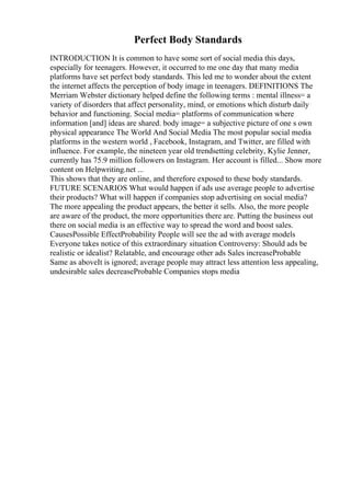 Perfect Body Standards
INTRODUCTION It is common to have some sort of social media this days,
especially for teenagers. However, it occurred to me one day that many media
platforms have set perfect body standards. This led me to wonder about the extent
the internet affects the perception of body image in teenagers. DEFINITIONS The
Merriam Webster dictionary helped define the following terms : mental illness= a
variety of disorders that affect personality, mind, or emotions which disturb daily
behavior and functioning. Social media= platforms of communication where
information [and] ideas are shared. body image= a subjective picture of one s own
physical appearance The World And Social Media The most popular social media
platforms in the western world , Facebook, Instagram, and Twitter, are filled with
influence. For example, the nineteen year old trendsetting celebrity, Kylie Jenner,
currently has 75.9 million followers on Instagram. Her account is filled... Show more
content on Helpwriting.net ...
This shows that they are online, and therefore exposed to these body standards.
FUTURE SCENARIOS What would happen if ads use average people to advertise
their products? What will happen if companies stop advertising on social media?
The more appealing the product appears, the better it sells. Also, the more people
are aware of the product, the more opportunities there are. Putting the business out
there on social media is an effective way to spread the word and boost sales.
CausesPossible EffectProbability People will see the ad with average models
Everyone takes notice of this extraordinary situation Controversy: Should ads be
realistic or idealist? Relatable, and encourage other ads Sales increaseProbable
Same as aboveIt is ignored; average people may attract less attention less appealing,
undesirable sales decreaseProbable Companies stops media
 