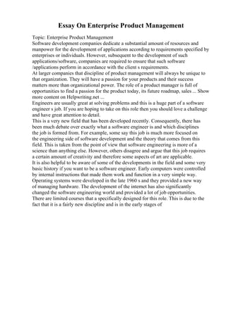 Essay On Enterprise Product Management
Topic: Enterprise Product Management
Software development companies dedicate a substantial amount of resources and
manpower for the development of applications according to requirements specified by
enterprises or individuals. However, subsequent to the development of such
applications/software, companies are required to ensure that such software
/applications perform in accordance with the client s requirements.
At larger companies that discipline of product management will always be unique to
that organization. They will have a passion for your products and their success
matters more than organizational power. The role of a product manager is full of
opportunities to find a passion for the product today, its future roadmap, sales ... Show
more content on Helpwriting.net ...
Engineers are usually great at solving problems and this is a huge part of a software
engineer s job. If you are hoping to take on this role then you should love a challenge
and have great attention to detail.
This is a very new field that has been developed recently. Consequently, there has
been much debate over exactly what a software engineer is and which disciplines
the job is formed from. For example, some say this job is much more focused on
the engineering side of software development and the theory that comes from this
field. This is taken from the point of view that software engineering is more of a
science than anything else. However, others disagree and argue that this job requires
a certain amount of creativity and therefore some aspects of art are applicable.
It is also helpful to be aware of some of the developments in the field and some very
basic history if you want to be a software engineer. Early computers were controlled
by internal instructions that made them work and function in a very simple way.
Operating systems were developed in the late 1960 s and they provided a new way
of managing hardware. The development of the internet has also significantly
changed the software engineering world and provided a lot of job opportunities.
There are limited courses that a specifically designed for this role. This is due to the
fact that it is a fairly new discipline and is in the early stages of
 