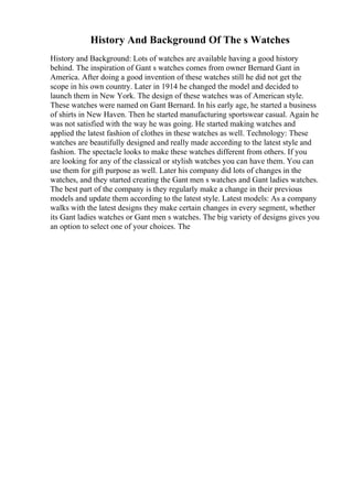 History And Background Of The s Watches
History and Background: Lots of watches are available having a good history
behind. The inspiration of Gant s watches comes from owner Bernard Gant in
America. After doing a good invention of these watches still he did not get the
scope in his own country. Later in 1914 he changed the model and decided to
launch them in New York. The design of these watches was of American style.
These watches were named on Gant Bernard. In his early age, he started a business
of shirts in New Haven. Then he started manufacturing sportswear casual. Again he
was not satisfied with the way he was going. He started making watches and
applied the latest fashion of clothes in these watches as well. Technology: These
watches are beautifully designed and really made according to the latest style and
fashion. The spectacle looks to make these watches different from others. If you
are looking for any of the classical or stylish watches you can have them. You can
use them for gift purpose as well. Later his company did lots of changes in the
watches, and they started creating the Gant men s watches and Gant ladies watches.
The best part of the company is they regularly make a change in their previous
models and update them according to the latest style. Latest models: As a company
walks with the latest designs they make certain changes in every segment, whether
its Gant ladies watches or Gant men s watches. The big variety of designs gives you
an option to select one of your choices. The
 
