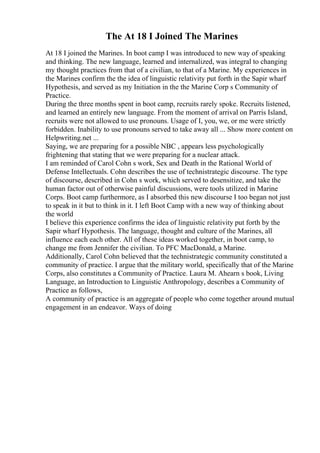 The At 18 I Joined The Marines
At 18 I joined the Marines. In boot camp I was introduced to new way of speaking
and thinking. The new language, learned and internalized, was integral to changing
my thought practices from that of a civilian, to that of a Marine. My experiences in
the Marines confirm the the idea of linguistic relativity put forth in the Sapir wharf
Hypothesis, and served as my Initiation in the the Marine Corp s Community of
Practice.
During the three months spent in boot camp, recruits rarely spoke. Recruits listened,
and learned an entirely new language. From the moment of arrival on Parris Island,
recruits were not allowed to use pronouns. Usage of I, you, we, or me were strictly
forbidden. Inability to use pronouns served to take away all ... Show more content on
Helpwriting.net ...
Saying, we are preparing for a possible NBC , appears less psychologically
frightening that stating that we were preparing for a nuclear attack.
I am reminded of Carol Cohn s work, Sex and Death in the Rational World of
Defense Intellectuals. Cohn describes the use of technistrategic discourse. The type
of discourse, described in Cohn s work, which served to desensitize, and take the
human factor out of otherwise painful discussions, were tools utilized in Marine
Corps. Boot camp furthermore, as I absorbed this new discourse I too began not just
to speak in it but to think in it. I left Boot Camp with a new way of thinking about
the world
I believe this experience confirms the idea of linguistic relativity put forth by the
Sapir wharf Hypothesis. The language, thought and culture of the Marines, all
influence each each other. All of these ideas worked together, in boot camp, to
change me from Jennifer the civilian. To PFC MacDonald, a Marine.
Additionally, Carol Cohn believed that the technistrategic community constituted a
community of practice. I argue that the military world, specifically that of the Marine
Corps, also constitutes a Community of Practice. Laura M. Ahearn s book, Living
Language, an Introduction to Linguistic Anthropology, describes a Community of
Practice as follows,
A community of practice is an aggregate of people who come together around mutual
engagement in an endeavor. Ways of doing
 