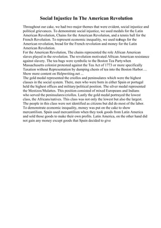 Social Injustice In The American Revolution
Throughout our cake, we had two major themes that were evident, social injustice and
political grievances. To demonstrate social injustice, we used medals for the Latin
American Revolution, Chains for the American Revolution, and a tennis ball for the
French Revolution. To represent economic inequality, we used teabags for the
American revolution, bread for the French revolution and money for the Latin
American Revolution.
For the American Revolution, The chains represented the role African American
slaves played in the revolution. The revolution motivated African American resistance
against slavery. The tea bags were symbolic to the Boston Tea Partywhen
Massachusetts colonist protested against the Tea Act of 1773 or more specifically
Taxation without Representation by dumping chests of tea into the Boston Harbor....
Show more content on Helpwriting.net ...
The gold medal represented the criollos and peninsulares which were the highest
classes in the social system. There, men who were born in either Spain or portugal
held the highest offices and military/political position. The silver medal represented
the Mestizos/Mulattos. This position consisted of mixed Europeans and Indians
who served the peninsulares/criollos. Lastly the gold medal portrayed the lowest
class, the Africans/natives. This class was not only the lowest but also the largest.
The people in this class were not identified as citizens but did do most of the labor.
To demonstrate economic inequality, money was put on the cake to show
mercantilism. Spain used mercantilism when they took goods from Latin America
and sold those goods to make their own profits. Latin America, on the other hand did
not gain any money except goods that Spain decided to give
 