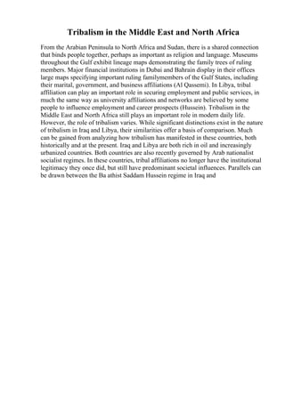 Tribalism in the Middle East and North Africa
From the Arabian Peninsula to North Africa and Sudan, there is a shared connection
that binds people together, perhaps as important as religion and language. Museums
throughout the Gulf exhibit lineage maps demonstrating the family trees of ruling
members. Major financial institutions in Dubai and Bahrain display in their offices
large maps specifying important ruling familymembers of the Gulf States, including
their marital, government, and business affiliations (Al Qassemi). In Libya, tribal
affiliation can play an important role in securing employment and public services, in
much the same way as university affiliations and networks are believed by some
people to influence employment and career prospects (Hussein). Tribalism in the
Middle East and North Africa still plays an important role in modern daily life.
However, the role of tribalism varies. While significant distinctions exist in the nature
of tribalism in Iraq and Libya, their similarities offer a basis of comparison. Much
can be gained from analyzing how tribalism has manifested in these countries, both
historically and at the present. Iraq and Libya are both rich in oil and increasingly
urbanized countries. Both countries are also recently governed by Arab nationalist
socialist regimes. In these countries, tribal affiliations no longer have the institutional
legitimacy they once did, but still have predominant societal influences. Parallels can
be drawn between the Ba athist Saddam Hussein regime in Iraq and
 