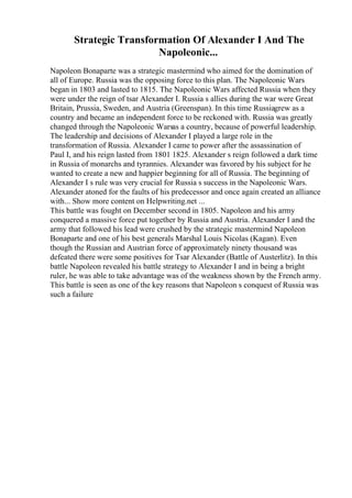 Strategic Transformation Of Alexander I And The
Napoleonic...
Napoleon Bonaparte was a strategic mastermind who aimed for the domination of
all of Europe. Russia was the opposing force to this plan. The Napoleonic Wars
began in 1803 and lasted to 1815. The Napoleonic Wars affected Russia when they
were under the reign of tsar Alexander I. Russia s allies during the war were Great
Britain, Prussia, Sweden, and Austria (Greenspan). In this time Russiagrew as a
country and became an independent force to be reckoned with. Russia was greatly
changed through the Napoleonic Warsas a country, because of powerful leadership.
The leadership and decisions of Alexander I played a large role in the
transformation of Russia. Alexander I came to power after the assassination of
Paul I, and his reign lasted from 1801 1825. Alexander s reign followed a dark time
in Russia of monarchs and tyrannies. Alexander was favored by his subject for he
wanted to create a new and happier beginning for all of Russia. The beginning of
Alexander I s rule was very crucial for Russia s success in the Napoleonic Wars.
Alexander atoned for the faults of his predecessor and once again created an alliance
with... Show more content on Helpwriting.net ...
This battle was fought on December second in 1805. Napoleon and his army
conquered a massive force put together by Russia and Austria. Alexander I and the
army that followed his lead were crushed by the strategic mastermind Napoleon
Bonaparte and one of his best generals Marshal Louis Nicolas (Kagan). Even
though the Russian and Austrian force of approximately ninety thousand was
defeated there were some positives for Tsar Alexander (Battle of Austerlitz). In this
battle Napoleon revealed his battle strategy to Alexander I and in being a bright
ruler, he was able to take advantage was of the weakness shown by the French army.
This battle is seen as one of the key reasons that Napoleon s conquest of Russia was
such a failure
 