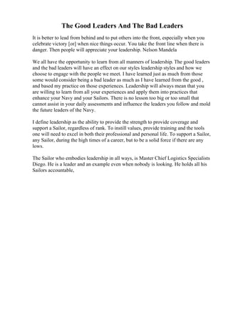 The Good Leaders And The Bad Leaders
It is better to lead from behind and to put others into the front, especially when you
celebrate victory [or] when nice things occur. You take the front line when there is
danger. Then people will appreciate your leadership. Nelson Mandela
We all have the opportunity to learn from all manners of leadership. The good leaders
and the bad leaders will have an effect on our styles leadership styles and how we
choose to engage with the people we meet. I have learned just as much from those
some would consider being a bad leader as much as I have learned from the good ,
and based my practice on those experiences. Leadership will always mean that you
are willing to learn from all your experiences and apply them into practices that
enhance your Navy and your Sailors. There is no lesson too big or too small that
cannot assist in your daily assessments and influence the leaders you follow and mold
the future leaders of the Navy.
I define leadership as the ability to provide the strength to provide coverage and
support a Sailor, regardless of rank. To instill values, provide training and the tools
one will need to excel in both their professional and personal life. To support a Sailor,
any Sailor, during the high times of a career, but to be a solid force if there are any
lows.
The Sailor who embodies leadership in all ways, is Master Chief Logistics Specialists
Diego. He is a leader and an example even when nobody is looking. He holds all his
Sailors accountable,
 