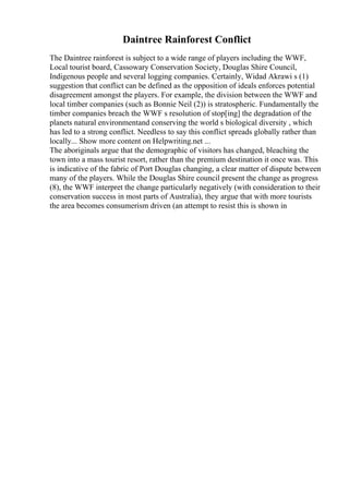 Daintree Rainforest Conflict
The Daintree rainforest is subject to a wide range of players including the WWF,
Local tourist board, Cassowary Conservation Society, Douglas Shire Council,
Indigenous people and several logging companies. Certainly, Widad Akrawi s (1)
suggestion that conflict can be defined as the opposition of ideals enforces potential
disagreement amongst the players. For example, the division between the WWF and
local timber companies (such as Bonnie Neil (2)) is stratospheric. Fundamentally the
timber companies breach the WWF s resolution of stop[ing] the degradation of the
planets natural environmentand conserving the world s biological diversity , which
has led to a strong conflict. Needless to say this conflict spreads globally rather than
locally... Show more content on Helpwriting.net ...
The aboriginals argue that the demographic of visitors has changed, bleaching the
town into a mass tourist resort, rather than the premium destination it once was. This
is indicative of the fabric of Port Douglas changing, a clear matter of dispute between
many of the players. While the Douglas Shire council present the change as progress
(8), the WWF interpret the change particularly negatively (with consideration to their
conservation success in most parts of Australia), they argue that with more tourists
the area becomes consumerism driven (an attempt to resist this is shown in
 