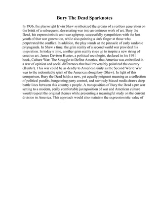 Bury The Dead Sparknotes
In 1936, the playwright Irwin Shaw synthesized the groans of a restless generation on
the brink of a subsequent, devastating war into an ominous work of art. Bury the
Dead, his expressionistic anti war agitprop, successfully sympathizes with the lost
youth of that war generation, while also pointing a dark finger at those who
perpetrated the conflict. In addition, the play stands at the pinnacle of early sardonic
propaganda. In Shaw s time, the grim reality of a second world war provided his
inspiration. In today s time, another grim reality rises up to inspire a new string of
creative art. James Davison Hunter, a political sociologist, declared in his 1991
book, Culture War: The Struggle to Define America, that America was embroiled in
a war of opinion and social differences that had irreversibly polarized the country
(Hunter). This war could be as deadly to American unity as the Second World War
was to the indomitable spirit of the American doughboy (Shaw). In light of this
comparison, Bury the Dead holds a new, yet equally poignant meaning as a collection
of political pundits, burgeoning party control, and narrowly biased media draws deep
battle lines between this country s people. A transposition of Bury the Dead s pre war
setting to a modern, eerily comfortable juxtaposition of war and American culture
would respect the original themes while presenting a meaningful study on the current
division in America. This approach would also maintain the expressionistic value of
 