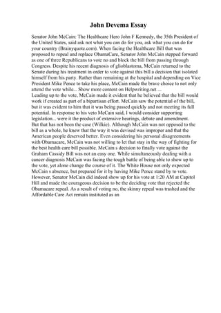 John Devema Essay
Senator John McCain: The Healthcare Hero John F Kennedy, the 35th President of
the United States, said ask not what you can do for you, ask what you can do for
your country (Brainyquote.com). When facing the Healthcare Bill that was
proposed to repeal and replace ObamaCare, Senator John McCain stepped forward
as one of three Republicans to vote no and block the bill from passing through
Congress. Despite his recent diagnosis of glioblastoma, McCain returned to the
Senate during his treatment in order to vote against this bill a decision that isolated
himself from his party. Rather than remaining at the hospital and depending on Vice
President Mike Pence to take his place, McCain made the brave choice to not only
attend the vote while... Show more content on Helpwriting.net ...
Leading up to the vote, McCain made it evident that he believed that the bill would
work if created as part of a bipartisan effort. McCain saw the potential of the bill,
but it was evident to him that it was being passed quickly and not meeting its full
potential. In response to his veto McCain said, I would consider supporting
legislation... were it the product of extensive hearings, debate and amendment.
But that has not been the case (Wilkie). Although McCain was not opposed to the
bill as a whole, he knew that the way it was devised was improper and that the
American people deserved better. Even considering his personal disagreements
with Obamacare, McCain was not willing to let that stay in the way of fighting for
the best health care bill possible. McCain s decision to finally vote against the
Graham Cassidy Bill was not an easy one. While simultaneously dealing with a
cancer diagnosis McCain was facing the tough battle of being able to show up to
the vote, yet alone change the course of it. The White House not only expected
McCain s absence, but prepared for it by having Mike Pence stand by to vote.
However, Senator McCain did indeed show up for his vote at 1:20 AM at Capitol
Hill and made the courageous decision to be the deciding vote that rejected the
Obamacare repeal. As a result of voting no, the skinny repeal was trashed and the
Affordable Care Act remain instituted as an
 