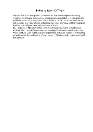 Primary Roots Of War
conflict. This is because politics determines the distribution of power including,
wealth or poverty, and independence or oppression. As noted above, grievances are
said to be one of the primary roots of war. Political conflict between minorities and
nation states, as well as religion and culture may cause grievance and therefore result
in either peaceful protests or violent actions of terror.
III. The Roots of Military Conflict From Von Clausewitz, known as the Prussian
military thinker with influence on the modern organizations of mass violence in the
West, and Karl Marx on the economic experiments of Russia, warfare is continuance
of politics with the combination of other means (). Waris typically not the goal itself,
but rather, it
 