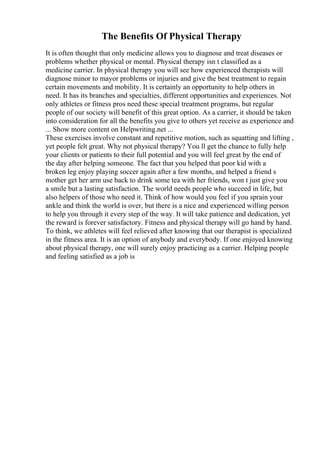 The Benefits Of Physical Therapy
It is often thought that only medicine allows you to diagnose and treat diseases or
problems whether physical or mental. Physical therapy isn t classified as a
medicine carrier. In physical therapy you will see how experienced therapists will
diagnose minor to mayor problems or injuries and give the best treatment to regain
certain movements and mobility. It is certainly an opportunity to help others in
need. It has its branches and specialties, different opportunities and experiences. Not
only athletes or fitness pros need these special treatment programs, but regular
people of our society will benefit of this great option. As a carrier, it should be taken
into consideration for all the benefits you give to others yet receive as experience and
... Show more content on Helpwriting.net ...
These exercises involve constant and repetitive motion, such as squatting and lifting ,
yet people felt great. Why not physical therapy? You ll get the chance to fully help
your clients or patients to their full potential and you will feel great by the end of
the day after helping someone. The fact that you helped that poor kid with a
broken leg enjoy playing soccer again after a few months, and helped a friend s
mother get her arm use back to drink some tea with her friends, won t just give you
a smile but a lasting satisfaction. The world needs people who succeed in life, but
also helpers of those who need it. Think of how would you feel if you sprain your
ankle and think the world is over, but there is a nice and experienced willing person
to help you through it every step of the way. It will take patience and dedication, yet
the reward is forever satisfactory. Fitness and physical therapy will go hand by hand.
To think, we athletes will feel relieved after knowing that our therapist is specialized
in the fitness area. It is an option of anybody and everybody. If one enjoyed knowing
about physical therapy, one will surely enjoy practicing as a carrier. Helping people
and feeling satisfied as a job is
 