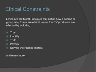 Ethical Constraints
Ethics are the Moral Principles that define how a person or
group acts. There are ethical issues that TV producers are
effected by including:
 Trust
 Liability
 Truth
 Privacy
 Serving the Publics interest
and many more…
 
