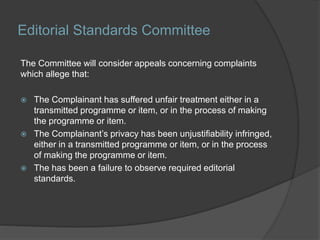 Editorial Standards Committee
The Committee will consider appeals concerning complaints
which allege that:
 The Complainant has suffered unfair treatment either in a
transmitted programme or item, or in the process of making
the programme or item.
 The Complainant’s privacy has been unjustifiability infringed,
either in a transmitted programme or item, or in the process
of making the programme or item.
 The has been a failure to observe required editorial
standards.
 