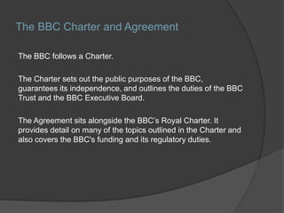 The BBC Charter and Agreement
The BBC follows a Charter.
The Charter sets out the public purposes of the BBC,
guarantees its independence, and outlines the duties of the BBC
Trust and the BBC Executive Board.
The Agreement sits alongside the BBC’s Royal Charter. It
provides detail on many of the topics outlined in the Charter and
also covers the BBC's funding and its regulatory duties.
 