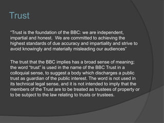 Trust
“Trust is the foundation of the BBC: we are independent,
impartial and honest. We are committed to achieving the
highest standards of due accuracy and impartiality and strive to
avoid knowingly and materially misleading our audiences”
The trust that the BBC implies has a broad sense of meaning;
the word “trust” is used in the name of the BBC Trust in a
colloquial sense, to suggest a body which discharges a public
trust as guardian of the public interest. The word is not used in
its technical legal sense, and it is not intended to imply that the
members of the Trust are to be treated as trustees of property or
to be subject to the law relating to trusts or trustees.
 