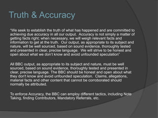 Truth & Accuracy
“We seek to establish the truth of what has happened and are committed to
achieving due accuracy in all our output. Accuracy is not simply a matter of
getting facts right; when necessary, we will weigh relevant facts and
information to get at the truth. Our output, as appropriate to its subject and
nature, will be well sourced, based on sound evidence, thoroughly tested
and presented in clear, precise language. We will strive to be honest and
open about what we don’t know and avoid unfounded speculation”
All BBC output, as appropriate to its subject and nature, must be well
sourced, based on sound evidence, thoroughly tested and presented in
clear, precise language. The BBC should be honest and open about what
they don't know and avoid unfounded speculation. Claims, allegations,
material facts and other content that cannot be corroborated should
normally be attributed.
To enforce Accuracy, the BBC can employ different tactics, including Note
Taking, finding Contributors, Mandatory Referrals, etc.
 