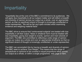 Impartiality
“Impartiality lies at the core of the BBC’s commitment to its audiences. We
will apply due impartiality to all our subject matter and will reflect a breadth
and diversity of opinion across our output as a whole, over an appropriate
period, so that no significant strand of thought is knowingly unreflected or
under-represented. We will be fair and open-minded when examining
evidence and weighing material facts”
The BBC strive to ensure that 'controversial subjects' are treated with due
impartiality in all their output. News in whatever form must be treated with
due impartiality, giving due weight to events, opinion and main strands of
argument. The BBC are committed to reflecting a wide range of opinion
across our output as a whole and over an appropriate timeframe so that no
significant strand of thought is knowingly unreflected or under-represented.
The BBC can accomplish this by having a breadth and diversity of opinion;
The BBC seek to achieve ‘Due Weight’. This means that the range of
perspectives or opinions to be covered in equal proportions either across
our output as a whole, or within a single programme, web page or item.
 