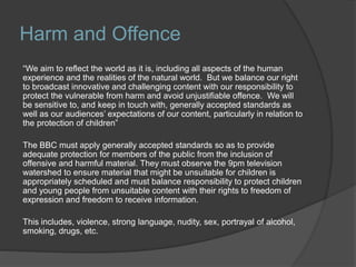 Harm and Offence
“We aim to reflect the world as it is, including all aspects of the human
experience and the realities of the natural world. But we balance our right
to broadcast innovative and challenging content with our responsibility to
protect the vulnerable from harm and avoid unjustifiable offence. We will
be sensitive to, and keep in touch with, generally accepted standards as
well as our audiences’ expectations of our content, particularly in relation to
the protection of children”
The BBC must apply generally accepted standards so as to provide
adequate protection for members of the public from the inclusion of
offensive and harmful material. They must observe the 9pm television
watershed to ensure material that might be unsuitable for children is
appropriately scheduled and must balance responsibility to protect children
and young people from unsuitable content with their rights to freedom of
expression and freedom to receive information.
This includes, violence, strong language, nudity, sex, portrayal of alcohol,
smoking, drugs, etc.
 
