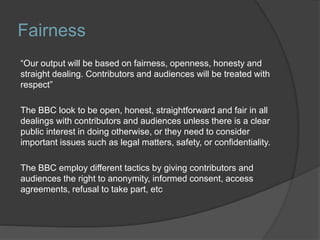 Fairness
“Our output will be based on fairness, openness, honesty and
straight dealing. Contributors and audiences will be treated with
respect”
The BBC look to be open, honest, straightforward and fair in all
dealings with contributors and audiences unless there is a clear
public interest in doing otherwise, or they need to consider
important issues such as legal matters, safety, or confidentiality.
The BBC employ different tactics by giving contributors and
audiences the right to anonymity, informed consent, access
agreements, refusal to take part, etc
 