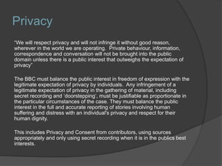 Privacy
“We will respect privacy and will not infringe it without good reason,
wherever in the world we are operating. Private behaviour, information,
correspondence and conversation will not be brought into the public
domain unless there is a public interest that outweighs the expectation of
privacy”
The BBC must balance the public interest in freedom of expression with the
legitimate expectation of privacy by individuals. Any infringement of a
legitimate expectation of privacy in the gathering of material, including
secret recording and ‘doorstepping’, must be justifiable as proportionate in
the particular circumstances of the case. They must balance the public
interest in the full and accurate reporting of stories involving human
suffering and distress with an individual's privacy and respect for their
human dignity.
This includes Privacy and Consent from contributors, using sources
appropriately and only using secret recording when it is in the publics best
interests.
 