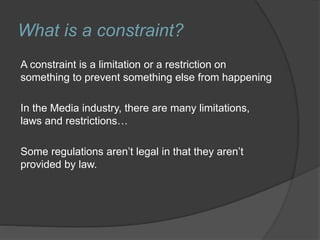 What is a constraint?
A constraint is a limitation or a restriction on
something to prevent something else from happening
In the Media industry, there are many limitations,
laws and restrictions…
Some regulations aren’t legal in that they aren’t
provided by law.
 