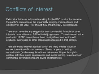 Conflicts of Interest
External activities of individuals working for the BBC must not undermine
the public's perception of the impartiality, integrity, independence and
objectivity of the BBC. Nor should they bring the BBC into disrepute.
There must never be any suggestion that commercial, financial or other
interests have influenced BBC editorial judgements. Those involved in the
production of BBC content must have no significant connection with
products, businesses or other organisations featured in that content.
There are many external activities which are likely to raise issues in
connection with conflicts of interests. These range from writing
commitments (such as regular articles, columns or blogs), through to
political activities, public appearances and media training, to appearing in
commercial advertisements and giving endorsements
 