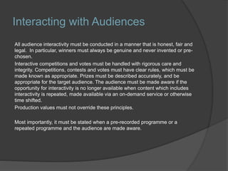 Interacting with Audiences
All audience interactivity must be conducted in a manner that is honest, fair and
legal. In particular, winners must always be genuine and never invented or pre-
chosen.
Interactive competitions and votes must be handled with rigorous care and
integrity. Competitions, contests and votes must have clear rules, which must be
made known as appropriate. Prizes must be described accurately, and be
appropriate for the target audience. The audience must be made aware if the
opportunity for interactivity is no longer available when content which includes
interactivity is repeated, made available via an on-demand service or otherwise
time shifted.
Production values must not override these principles.
Most importantly, it must be stated when a pre-recorded programme or a
repeated programme and the audience are made aware.
 