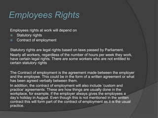 Employees Rights
Employees rights at work will depend on
 Statutory rights
 Contract of employment
Statutory rights are legal rights based on laws passed by Parliament.
Nearly all workers, regardless of the number of hours per week they work,
have certain legal rights. There are some workers who are not entitled to
certain statutory rights
The Contract of employment is the agreement made between the employer
and the employee. This could be in the form of a written agreement or what
has been agreed verbally between them.
In addition, the contract of employment will also include ‘custom and
practice’ agreements. These are how things are usually done in the
workplace, for example, if the employer always gives the employees a
day’s holiday in August. Even though this is not mentioned in the written
contract this will form part of the contract of employment as it is the usual
practice.
 