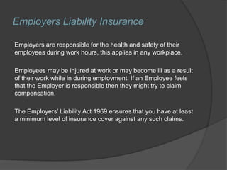 Employers Liability Insurance
Employers are responsible for the health and safety of their
employees during work hours, this applies in any workplace.
Employees may be injured at work or may become ill as a result
of their work while in during employment. If an Employee feels
that the Employer is responsible then they might try to claim
compensation.
The Employers’ Liability Act 1969 ensures that you have at least
a minimum level of insurance cover against any such claims.
 