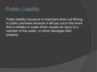 Public Liability
Public liability insurance is important when out filming
in public premises because it will pay out in the event
that a mistake is made which causes an injury to a
member of the public, or which damages their
property.
 