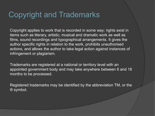 Copyright and Trademarks
Copyright applies to work that is recorded in some way; rights exist in
items such as literary, artistic, musical and dramatic work as well as
films, sound recordings and typographical arrangements. It gives the
author specific rights in relation to the work, prohibits unauthorised
actions, and allows the author to take legal action against instances of
infringement or plagiarism.
Trademarks are registered at a national or territory level with an
appointed government body and may take anywhere between 6 and 18
months to be processed.
Registered trademarks may be identified by the abbreviation TM, or the
® symbol.
 