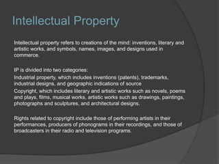 Intellectual Property
Intellectual property refers to creations of the mind: inventions, literary and
artistic works, and symbols, names, images, and designs used in
commerce.
IP is divided into two categories:
Industrial property, which includes inventions (patents), trademarks,
industrial designs, and geographic indications of source
Copyright, which includes literary and artistic works such as novels, poems
and plays, films, musical works, artistic works such as drawings, paintings,
photographs and sculptures, and architectural designs.
Rights related to copyright include those of performing artists in their
performances, producers of phonograms in their recordings, and those of
broadcasters in their radio and television programs.
 