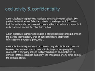 exclusivity & confidentiality
A non-disclosure agreement, is a legal contract between at least two
parties that outlines confidential material, knowledge, or information
that the parties wish to share with one another for certain purposes, but
wish to restrict access to or by third parties.
A non-disclosure agreement creates a confidential relationship between
the parties to protect any type of confidential and proprietary
information or secrets of production.
A non-disclosure agreement in a contract may also include exclusivity
between the parties involved, more likely the person signing the
contract to a company makes that person limited and exclusive to
working for the production company, the production or any other details
the contract states.
 
