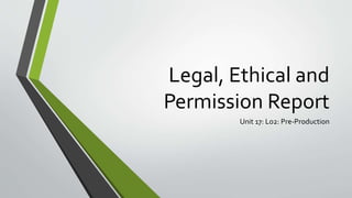 Legal, Ethical and
Permission Report
Unit 17: Lo2: Pre-Production
 