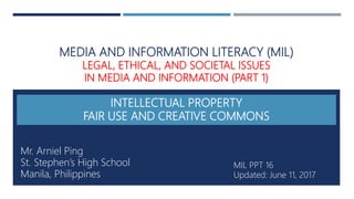 MEDIA AND INFORMATION LITERACY (MIL)
LEGAL, ETHICAL, AND SOCIETAL ISSUES
IN MEDIA AND INFORMATION (PART 1)
INTELLECTUAL PROPERTY
FAIR USE AND CREATIVE COMMONS
Mr. Arniel Ping
St. Stephen’s High School
Manila, Philippines
MIL PPT 16
Updated: June 11, 2017
 