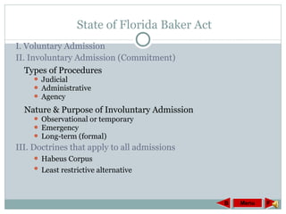 State of Florida Baker Act I. Voluntary Admission II. Involuntary Admission (Commitment) Types of Procedures Judicial Administrative Agency Nature & Purpose of Involuntary Admission Observational or temporary Emergency Long-term (formal)  III. Doctrines that apply to all admissions Habeus Corpus Least restrictive alternative Menu F B 