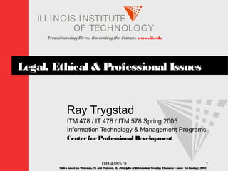 TransformingLives. InventingtheFuture. www.iit.edu
I ELLINOIS T UINS TI T
OF TECHNOLOGY
ITM 478/578 1
Legal, Ethical & Professional Issues
Ray Trygstad
ITM 478 / IT 478 / ITM 578 Spring 2005
Information Technology & Management Programs
CenterforProfessional Development
Slides based on Whitman, M. and Mattord, H., Principles of InformationSecurity; Thomson Course Technology 2003
 
