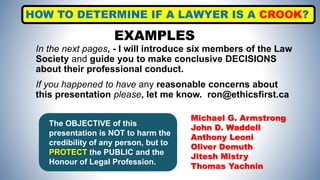 In the next pages, - I will introduce six members of the Law
Society and guide you to make conclusive DECISIONS
about their professional conduct.
If you happened to have any reasonable concerns about
this presentation please, let me know. ron@ethicsfirst.ca
EXAMPLES
Michael G. Armstrong
John D. Waddell
Anthony Leoni
Oliver Demuth
Jitesh Mistry
Thomas Yachnin
HOW TO DETERMINE IF A LAWYER IS A CROOK?
The OBJECTIVE of this
presentation is NOT to harm the
credibility of any person, but to
PROTECT the PUBLIC and the
Honour of Legal Profession.
 