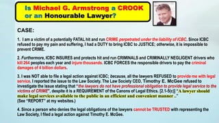 CASE:
1. I am a victim of a potentially FATAL hit and run CRIME perpetrated under the liability of ICBC. Since ICBC
refused to pay my pain and suffering, I had a DUTY to bring ICBC to JUSTICE; otherwise, it is impossible to
prevent CRIME.
2. Furthermore, ICBC INSURES and protects hit and run CRIMINALS and CRIMINALLY NEGLIGENT drivers who
kill 264 peoples each year and injure thousands. ICBC FORCES the responsible drivers to pay the criminal
damages of 4 billion dollars.
3. I was NOT able to file a legal action against ICBC; because, all the lawyers REFUSED to provide me with legal
service. I reported the issue to the Law Society. The Law Society CEO, Timothy E. McGee refused to
investigate the issue stating that “the lawyers do not have professional obligation to provide legal service to the
victims of CRIME”, despite it is a REQUIREMENT of the Canons of Legal Ethics. [2.1-5(c)] “A lawyer should
make legal services available to the public in an efficient and convenient manner ..”
(See “REPORT” at my websites.)
4. Since a person who denies the legal obligations of the lawyers cannot be TRUSTED with representing the
Law Society, I filed a legal action against Timothy E. McGee.
Is Michael G. Armstrong a CROOK
or an Honourable Lawyer?
 