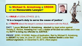 1. A RULE of LEGAL ETHICS, (2.1).
“It is a lawyer’s duty to serve the cause of justice”.
2. A TRUTH about the lawyer’s conduct inconsistent with the RULE.
FACT: “Lawyer Michael G. Armstrong, aborted my legal action against
Timothy E. McGee, knowing that I was a victim of hit and run crime and it was
my DUTY to bring my offender to JUSTICE.”
PROOF: SCBC, S132382, Notice of Application, filed by Michael G. Armstrong,
to ABORT my case, on June 27, 2013, Justice Nathan Smith’s order filed
without signature, on December 6, 2013. (Next pages)
Is Michael G. Armstrong a CROOK
or an Honourable Lawyer?
 