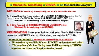 DECISION is made by comparing the RULE with the TRUTH.
1. If aborting the legal action of a VICTIM OF CRIME, arguing that he
has no cause of ACTION, is “an act of SERVING JUSTICE”, then
Michael G. Armstrong is an Honourable Lawyer.
2. If it is “an act of OBSTRUCTION OF JUSTICE”, then
Michael G. Armstrong is a CROOK.
VERIFICATION: Share your decision with your friends, if they have
no reason to REJECT your decision, then your decision is VALID.
Is Michael G. Armstrong a CROOK or an Honourable Lawyer?
ACTIONS NECESSARY, if Michael G. Armstrong is a CROOK:
• The members of the PUBLIC must INFORM and protect each other.
• The members of the Law Society must TAKE necessary ACTIONS
to protect the Honour of Legal profession, as well.
 