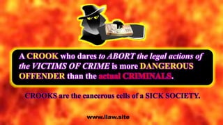 A CROOK who dares to ABORT the legal actions of
the VICTIMS OF CRIME is more DANGEROUS
OFFENDER than the actual CRIMINALS.
www.ilaw.site
CROOKS are the cancerous cells of a SICK SOCIETY.
 