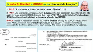 1. RULE: “It is a lawyer’s duty to serve the cause of justice” (2.1).
2. FACT: Like Michael G. Armstrong, John D. Waddell filed an application dated May 30, 2014 to
abort my legal action S143080, knowing that I was a VICTIM of a potentially FATAL hit and run
CRIME and I was legally obliged to bring my offender to JUSTICE.
PROOF: Notice of Application entered by John D. Waddell on May 30, 2014, S143080. Order
Made After Application, filed without signature, on July 25, 2014. Those documents are
accessible for the Public at Vancouver court registry. The copies are available at my websites.
Is John D. Waddell a CROOK or an Honourable Lawyer?
 