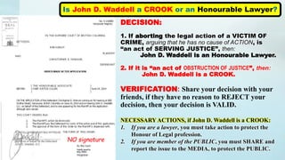 Is John D. Waddell a CROOK or an Honourable Lawyer?
NO signature
DECISION:
1. If aborting the legal action of a VICTIM OF
CRIME, arguing that he has no cause of ACTION, is
“an act of SERVING JUSTICE”, then:
John D. Waddell is an Honourable Lawyer.
2. If it is “an act of OBSTRUCTION OF JUSTICE”, then:
John D. Waddell is a CROOK.
VERIFICATION: Share your decision with your
friends, if they have no reason to REJECT your
decision, then your decision is VALID.
NECESSARY ACTIONS, if John D. Waddell is a CROOK:
1. If you are a lawyer, you must take action to protect the
Honour of Legal profession.
2. If you are member of the PUBLIC, you must SHARE and
report the issue to the MEDIA, to protect the PUBLIC.
 